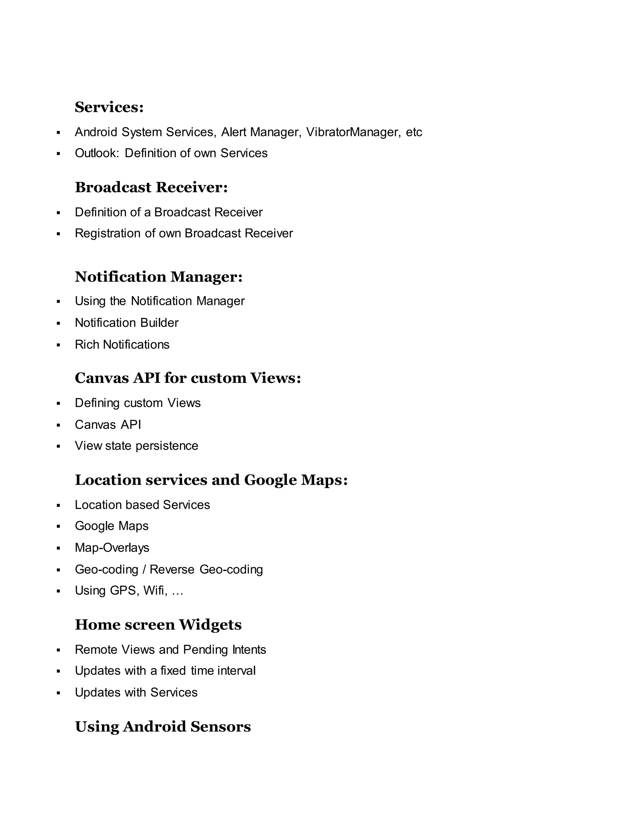 Services:
 Android System Services, Alert Manager, VibratorManager, etc
 Outlook: Definition of own Services
Broadcast Receiver:
 Definition of a Broadcast Receiver
 Registration of own Broadcast Receiver
Notification Manager:
 Using the Notification Manager
 Notification Builder
 Rich Notifications
Canvas API for custom Views:
 Defining custom Views
 Canvas API
 View state persistence
Location services and Google Maps:
 Location based Services
 Google Maps
 Map-Overlays
 Geo-coding / Reverse Geo-coding
 Using GPS, Wifi, …
Home screen Widgets
 Remote Views and Pending Intents
 Updates with a fixed time interval
 Updates with Services
Using Android Sensors
 