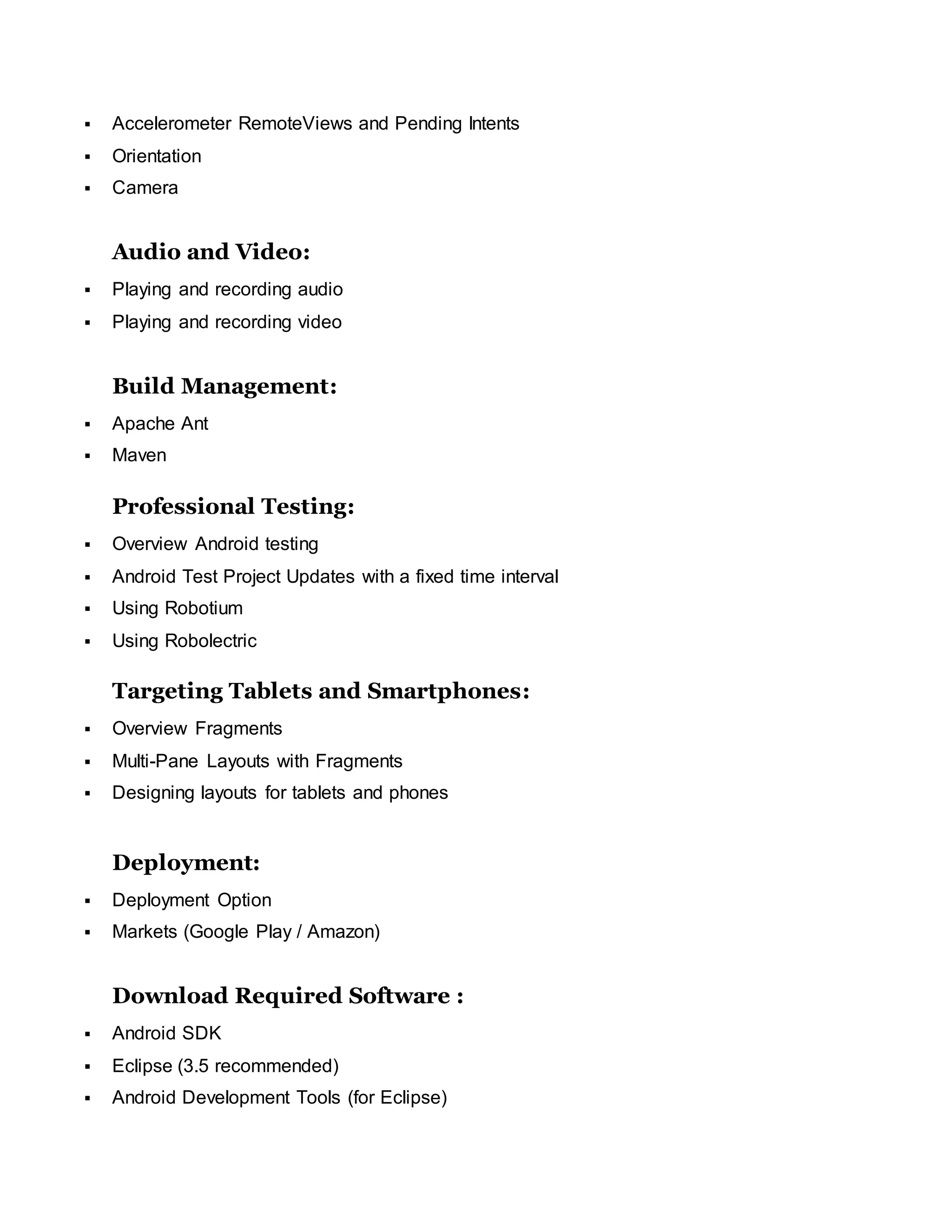  Accelerometer RemoteViews and Pending Intents
 Orientation
 Camera
Audio and Video:
 Playing and recording audio
 Playing and recording video
Build Management:
 Apache Ant
 Maven
Professional Testing:
 Overview Android testing
 Android Test Project Updates with a fixed time interval
 Using Robotium
 Using Robolectric
Targeting Tablets and Smartphones:
 Overview Fragments
 Multi-Pane Layouts with Fragments
 Designing layouts for tablets and phones
Deployment:
 Deployment Option
 Markets (Google Play / Amazon)
Download Required Software :
 Android SDK
 Eclipse (3.5 recommended)
 Android Development Tools (for Eclipse)
 