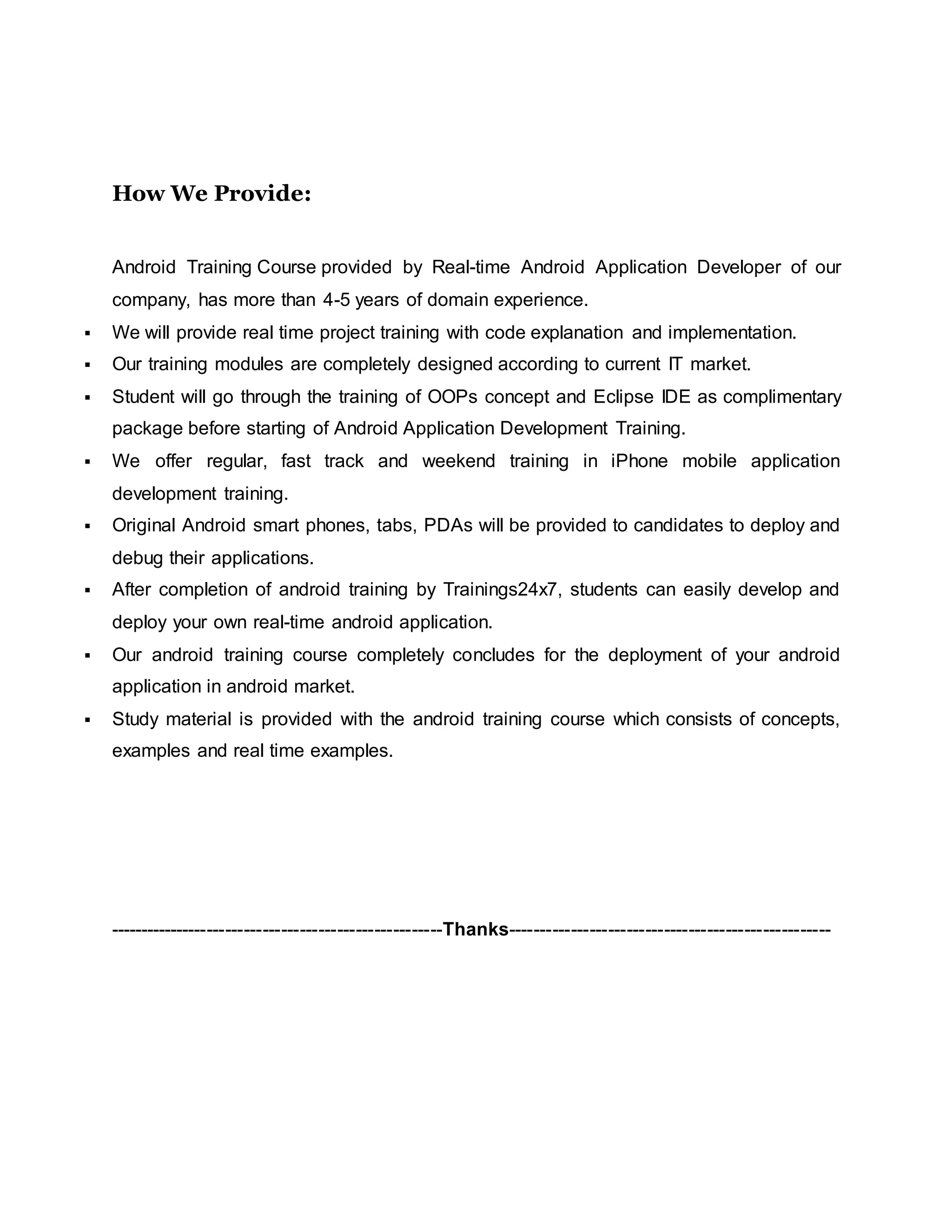 How We Provide:
Android Training Course provided by Real-time Android Application Developer of our
company, has more than 4-5 years of domain experience.
 We will provide real time project training with code explanation and implementation.
 Our training modules are completely designed according to current IT market.
 Student will go through the training of OOPs concept and Eclipse IDE as complimentary
package before starting of Android Application Development Training.
 We offer regular, fast track and weekend training in iPhone mobile application
development training.
 Original Android smart phones, tabs, PDAs will be provided to candidates to deploy and
debug their applications.
 After completion of android training by Trainings24x7, students can easily develop and
deploy your own real-time android application.
 Our android training course completely concludes for the deployment of your android
application in android market.
 Study material is provided with the android training course which consists of concepts,
examples and real time examples.
------------------------------------------------------Thanks----------------------------------------------------
 