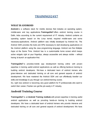 TRAININGS24X7
WHAT IS ANDROID
Android is a software stack for mobile devices that includes an operating system,
middle-ware and key applications. Trainings24x7 offers android training course in
Delhi, India according to the current requirement of IT industry. Android contains an
operating system based on the Linux kernel, required middle-ware and some
necessary applications. Android platform was initially developed by Android Inc. The
Android SDK provides the tools and APIs necessary to start developing applications on
the Android platform using the Java programming language. Android can Run Multiple
Apps at the Same Time. Android has is a customizable home screen which keeps
active widgets right at your fingertips, always accessible and always visible – without
having to launch an application first.
Trainings24x7 is provides mobile app development training online with proven
expertise in training useful android applications as well as offering hands-on training to
budding android developers. We have a dedicated team of android trainers who
gives intensive and dedicated training on all core and general aspects of android
development. We have mastered the Android SDK and can effortlessly transfer our
skills and knowledge to you through our android training course.
So, right now android is becoming very good platform for IT professionals who want to
switch their career. Fresher can get the job easily in IT industry.
Android Training Course
Trainings24x7 is an Android Training institute with proven expertise in training useful
android applications as well as providing hands-on training to budding android
developers. We have a dedicated team of android trainers who provide intensive and
dedicated training on all core and general aspects of android development. We have
 