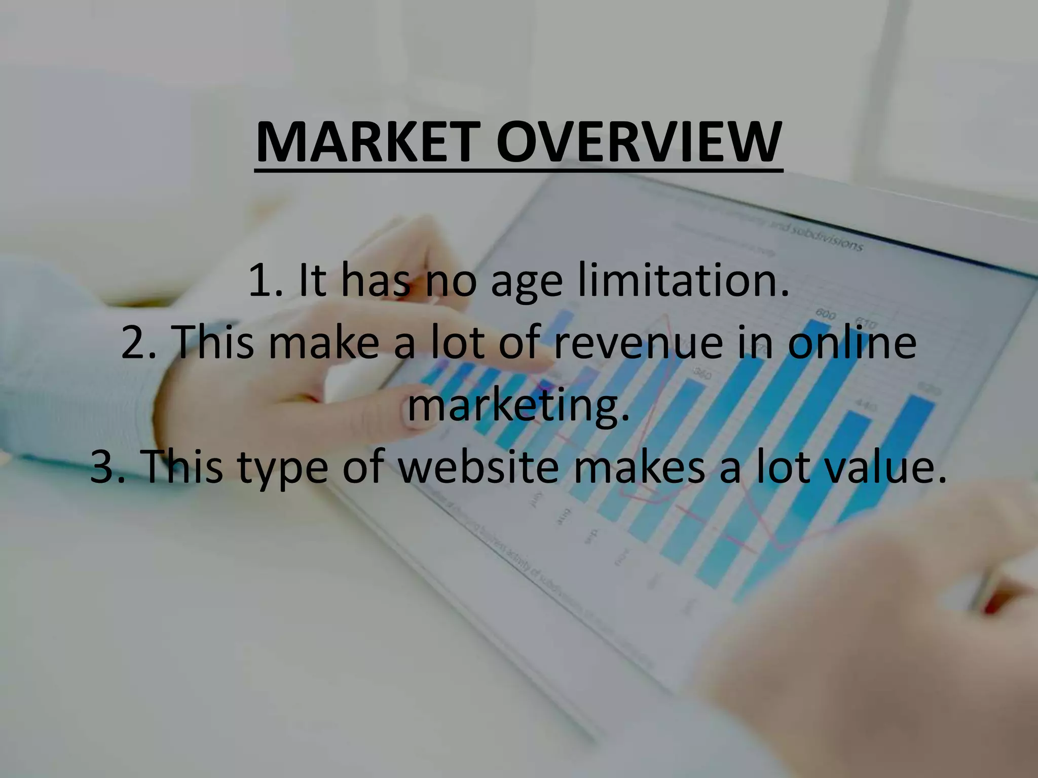 MARKET OVERVIEW
1. It has no age limitation.
2. This make a lot of revenue in online
marketing.
3. This type of website makes a lot value.
 