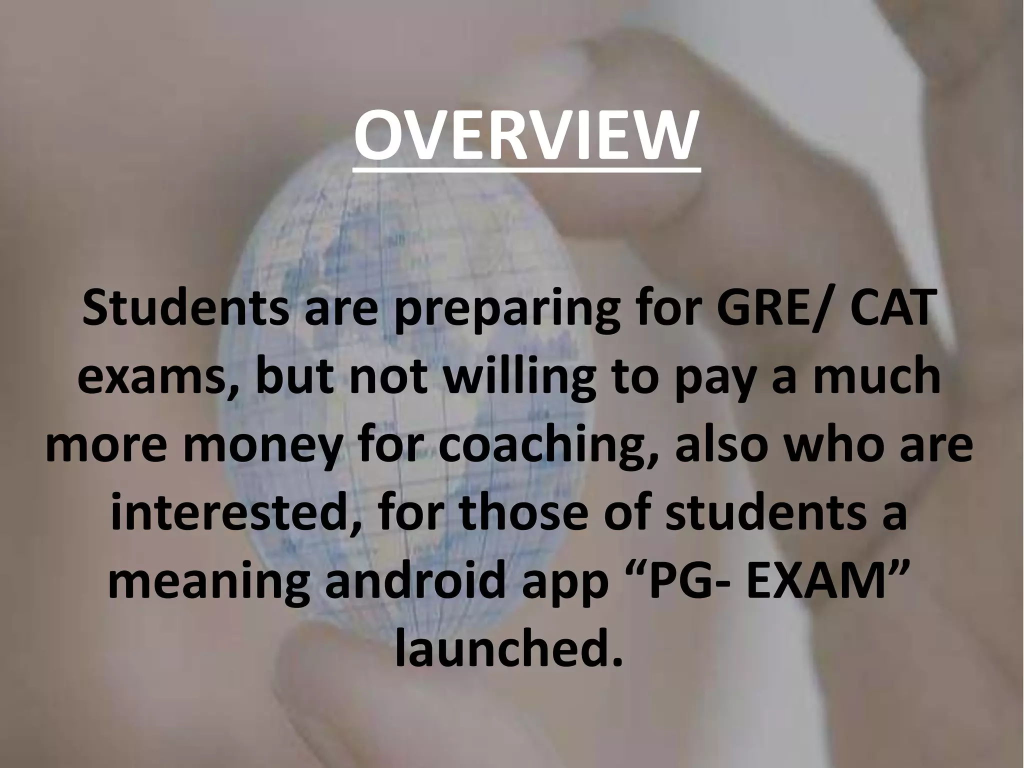 OVERVIEW
Students are preparing for GRE/ CAT
exams, but not willing to pay a much
more money for coaching, also who are
interested, for those of students a
meaning android app “PG- EXAM”
launched.
 
