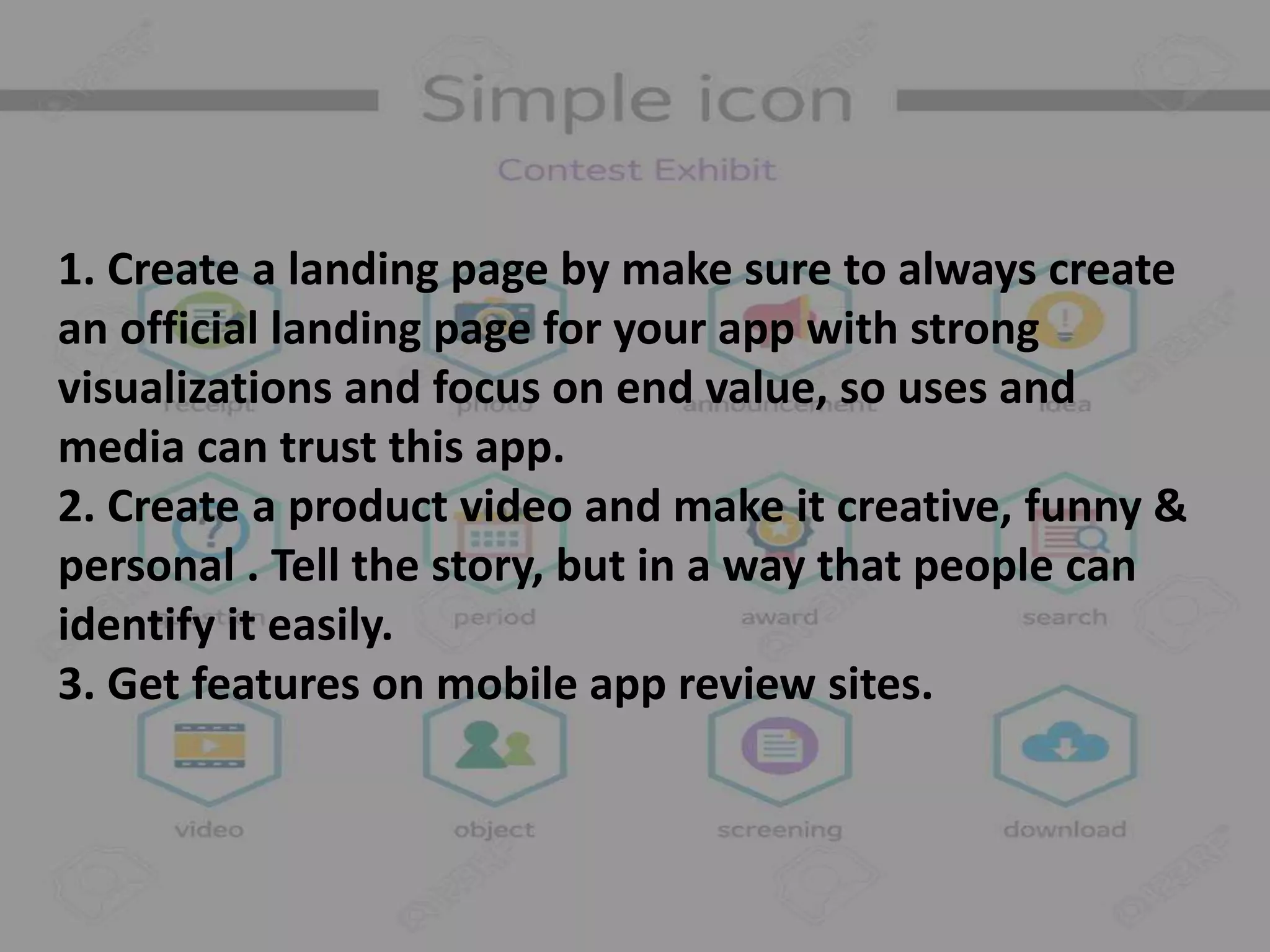 1. Create a landing page by make sure to always create
an official landing page for your app with strong
visualizations and focus on end value, so uses and
media can trust this app.
2. Create a product video and make it creative, funny &
personal . Tell the story, but in a way that people can
identify it easily.
3. Get features on mobile app review sites.
 
