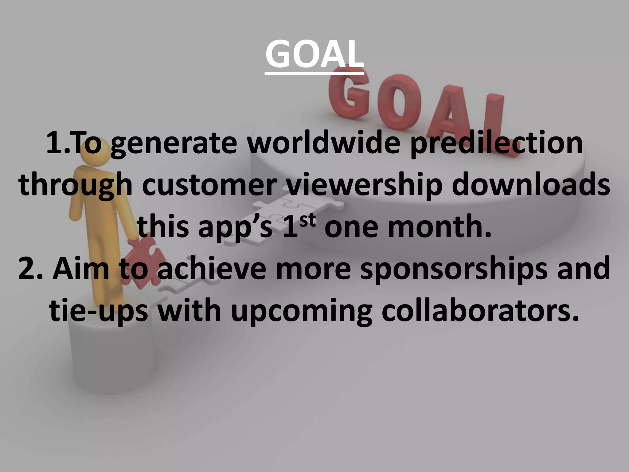GOAL
1.To generate worldwide predilection
through customer viewership downloads
this app’s 1st one month.
2. Aim to achieve more sponsorships and
tie-ups with upcoming collaborators.
 