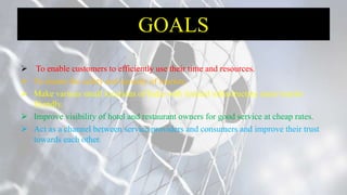 GOALS
 To enable customers to efficiently use their time and resources.
 To ensure the safety and security of tourists.
 Make various small locations of India with limited infrastructure more tourist
friendly.
 Improve visibility of hotel and restaurant owners for good service at cheap rates.
 Act as a channel between service providers and consumers and improve their trust
towards each other.
 