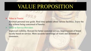 VALUE PROPOSITION
 Value to Tourist
A virtual personal tour guide. Real time updates about various facilities. Enjoy the
trip without being concerned of hassles.
 Value to Service Providers
Improved visibility. Reward for better customer service. Improvement of brand
loyalty based on service. More accurate knowledge of wants and demands of
customers.
 