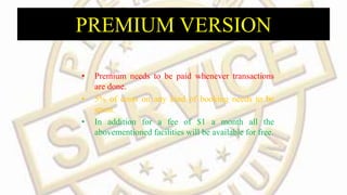 PREMIUM VERSION
• Premium needs to be paid whenever transactions
are done.
• 5% of costs on any kind of booking needs to be
spent.
• In addition for a fee of $1 a month all the
abovementioned facilities will be available for free.
 