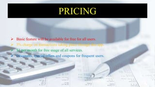 PRICING
 Basic feature will be available for free for all users.
 5% charge on transactions taking place through this app.
 $1 per month for free usage of all services.
 Discounts, special offers and coupons for frequent users.
 