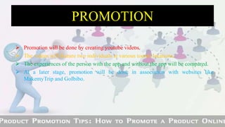  Promotion will be done by creating youtube videos.
 The videos will feature two individuals at various tourist locations.
 The experiences of the person with the app and without the app will be compared.
 At a later stage, promotion will be done in association with websites like
MakemyTrip and GoIbibo.
PROMOTION
 