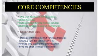 CORE COMPETENCIES
 One stop destination for all facilities.
 Hotel Bookings
 Detailed maps showing various services.
 Helpline numbers in case of emergencies.
 Reviews from users.
 Detailed information about various attractions:
• Tentative fares for various services.
• Average time to cover the entire location
• Food and other facilities if available.
 