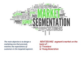 The main objective is to design a
marketing mix that precisely
matches the expectations of
customers in the targeted segment.
RENTIECARZ segment’s market on the
basis of :
 Travelers
 Young Generation
 
