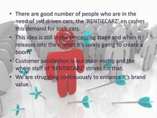 • There are good number of people who are in the
need of self driven cars, the ‘RENTIECARZ’ en cashes
this demand for such cars.
• This idea is still in the processing stage and when it
releases into the market it’s surely going to create a
boom.
• Customer satisfaction is our main motto and the
whole staff of ‘RENTIECARZ’ strives for that.
• We are struggling continuously to enhance it’s brand
value.
 