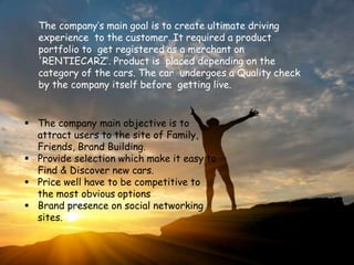 The company’s main goal is to create ultimate driving
experience to the customer. It required a product
portfolio to get registered as a merchant on
'RENTIECARZ’. Product is placed depending on the
category of the cars. The car undergoes a Quality check
by the company itself before getting live.
 The company main objective is to
attract users to the site of Family,
Friends, Brand Building.
 Provide selection which make it easy to
Find & Discover new cars.
 Price well have to be competitive to
the most obvious options
 Brand presence on social networking
sites.
 