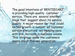 The good intentions of ‘RENTIECARZ’
is providing high-quality customer
service. There are several internet
blogs that suggest about its service
quality. A major reason for this could
be the growth in number of customer
service executives not keeping pace
with the increase in business volume.
This strategy make the customers
aware about this app generation.
 