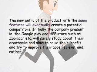 The new entry of the product with the same
features will eventually create a potential
competitors. Initially the company present
in the Google play and APP store such as
Zoomcar etc. will surely study about their
drawbacks and aims to raise their profit
and try to improve their apps reviews and
ratings.
 