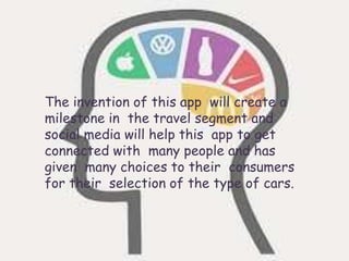 The invention of this app will create a
milestone in the travel segment and
social media will help this app to get
connected with many people and has
given many choices to their consumers
for their selection of the type of cars.
 