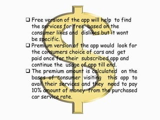  Free version of the app will help to find
the services for free based on the
consumer likes and dislikes but it wont
be specific.
 Premium version of the app would look for
the consumers choice of cars and get
paid once for their subscribed app and
continue the usage of app till end.
 The premium amount is calculated on the
bases of consumer visiting this app to
avail their services and they need to pay
10% amount of money from the purchased
car service rate.
 