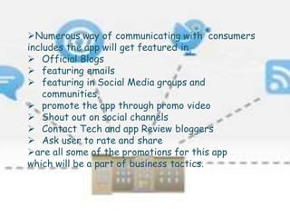 Numerous way of communicating with consumers
includes the app will get featured in
 Official Blogs
 featuring emails
 featuring in Social Media groups and
communities,
 promote the app through promo video
 Shout out on social channels
 Contact Tech and app Review bloggers
 Ask user to rate and share
are all some of the promotions for this app
which will be a part of business tactics.
 