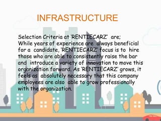 Selection Criteria at ‘RENTIECARZ’ are;
While years of experience are always beneficial
for a candidate, ‘RENTIECARZ’ focus is to hire
those who are able to consistently raise the bar
and introduce a variety of innovation to move this
organization forward. As ‘RENTIECARZ’ grows, it
feels as absolutely necessary that this company
employees are also able to grow professionally
with the organization.
INFRASTRUCTURE
 