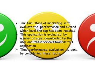  The final stage of marketing is to
evaluate the performance and extend
which level the app has been reached.
 This application is evaluated by
number of apps downloaded by the
user and their reviews towards this
application.
 Thus performance evaluation is done
by considering these facts.
 