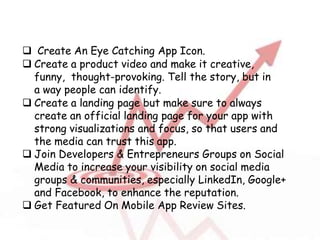  Create An Eye Catching App Icon.
 Create a product video and make it creative,
funny, thought-provoking. Tell the story, but in
a way people can identify.
 Create a landing page but make sure to always
create an official landing page for your app with
strong visualizations and focus, so that users and
the media can trust this app.
 Join Developers & Entrepreneurs Groups on Social
Media to increase your visibility on social media
groups & communities, especially LinkedIn, Google+
and Facebook, to enhance the reputation.
 Get Featured On Mobile App Review Sites.
 