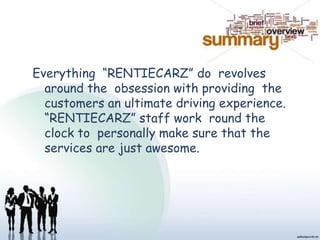 Everything “RENTIECARZ” do revolves
around the obsession with providing the
customers an ultimate driving experience.
“RENTIECARZ” staff work round the
clock to personally make sure that the
services are just awesome.
 