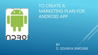 TO CREATE A
MARKETING PLAN FOR
ANDROID APP
BY
D. SOUMYA SAROJINI
 