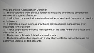 Why are android Applications in Demand?
The corporations want effective further as innovative android app development
services for a spread of reasons.
It helps them promote their merchandise further as services to an oversized section
of customers.
It promotes a swish business growth and provides higher management over
customers further as staff.
It helps corporations to induce management of the sales further as statistics and
alternative records.
The task completion is finished at a quicker rate.
The business transition happens in a very abundant faster manner because the
platform is versatile all told accounts.
 