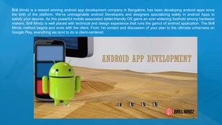 Brill Mindz is a reward winning android app development company in Bangalore, has been developing android apps since
the birth of the platform. We’ve unimaginable android Developers and designers specializing solely in android Apps to
satisfy your desires. As this powerful mobile associated tablet-friendly OS gains an ever widening foothold among hardware
makers, Brill Mindz is well placed with technical and design experience that runs the gamut of android application. The Brill
Mindz method begins and ends with the client. From 1st contact and discussion of your plan to the ultimate unharness on
Google Play, everything we tend to do is client-centered.
 
