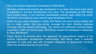  Why rent android Application Developers of Brill Mindz
 We have professional android app developers in our team who have a few years
of expertise in android Development and Java. The developers at Brill Mindz
have printed many of the foremost downloaded android apps within the world.
We tend to are a part of many android apps developers forum.
 Watch as your vision becomes a reality. Brill Mindz can work terribly closely with
you to make certain that you simply leverage the most effective business
concepts with the newest technology. This defines the distinctive commercialism
proposition (USP) of android apps. Brill Mindz boasts the subsequent responses
to ‘Why Brill Mindz?’
 These factors & services pave the approach for international respect of the
android Application development methodology. Brill Mindz uses a scientific
approach to style your app with complete integration of appropriate functions
within the shortest quantity of your time.
 