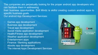 The companies are perpetually looking for the proper android app developers who
can facilitate them in addressing
their business opportunities. Brill Mindz is skilful creating custom android apps to
specific business goals.
Our android App Development Services:
Games app development
Business app development
Travel app development
Social media application development
Health/Fitness app development
Weather application development
Entertainment apps
Finance / Banking applications
ebooks app development
The internet Apps Development Services
 
