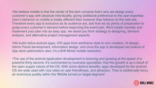 •We believe mobile is that the center of the tech universe that’s why we design every
customer’s app with absolute individuality, giving additional preference to the user expertise.
User’s behavior on mobile is totally different than however they behave on the web site.
Therefore every app is exclusive as its audience are, and that we do plenty of preparation to
grasp every customer’s demand before beginning the event part. We’ll create mentally and
implement your plan into an easy app. we assist you from strategy to designing, demand
analysis, and alternative project management aspects.
•We build native android apps, iOS apps from wireframe style to icon creation, UI design,
Admin Panel development, information design, and once the app is developed we lookout of
App store optimization also; it’s a Brill Mindz mobile resolution.
•The use of the android application development is booming and growing at the speed of a
powerful thirty second. It’s commented by business specialists, that this growth is as a result of
the open supply nature of the OS. With some distinct benefits, apps developed for the android
OS are wide used with nice rates on user friendliness, and attraction. They is additionally fancy
an enormous quality within the 'Mobile turned on target segment'
 