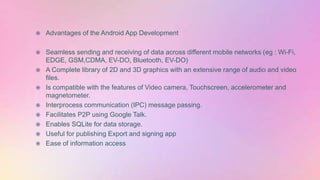  Advantages of the Android App Development
 Seamless sending and receiving of data across different mobile networks (eg : Wi-Fi,
EDGE, GSM,CDMA, EV-DO, Bluetooth, EV-DO)
 A Complete library of 2D and 3D graphics with an extensive range of audio and video
files.
 Is compatible with the features of Video camera, Touchscreen, accelerometer and
magnetometer.
 Interprocess communication (IPC) message passing.
 Facilitates P2P using Google Talk.
 Enables SQLite for data storage.
 Useful for publishing Export and signing app
 Ease of information access
 
