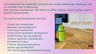 The companies are perpetually looking for the proper android app developers who
can facilitate them in addressing
their business opportunities. Brill Mindz is skilful creating custom android apps to
specific business goals.
Our android App Development Services:
Games app development
Business app development
Travel app development
Social media application development
Health/Fitness app development
Weather application development
Entertainment apps
Finance / Banking applications
ebooks app development
The internet Apps Development Services
 