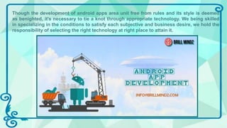 Though the development of android apps area unit free from rules and its style is deemed
as benighted, it's necessary to tie a knot through appropriate technology. We being skilled
in specializing in the conditions to satisfy each subjective and business desire, we hold the
responsibility of selecting the right technology at right place to attain it.
 