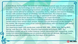 At Brill Mindz Technologies, we promote value effective android apps development with
a read to create the technology on the market to any or all so its various options will be
wont to the fullest in etymologizing business advantages. In spite of the business size,
the apps will be tailored to satisfy the necessities of tiny, medium and massive business
houses with constant degree of reliability and effectiveness. Our android apps
development services ensure that your app is optimized for look, performance, speed
and feel on android driven devices from KitKat to ice cream Sandwich.
Brill Mindz perceive the complexness in android application development as a result of
varied makers have varied robot version, screen size and dimension on the market to
the market. We empower every of our android applications with rich-feature, well design
and smooth transition.
Our experience begin with sturdy java, android SDK, XML, JSON, Java, Spring MVC,
Spring, web Services, SQL Lite, resource improvement techniques, NDK. Our
developers simply not write codes however rework necessities into compelling, usable,
media-rich interactive experiences on android phone and pill devices. We’ve got been
developing apps for android since the first days of the platform.
 