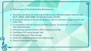  Advantages of the Android App Development
 Seamless sending and receiving of data across different mobile networks (eg :
Wi-Fi, EDGE, GSM,CDMA, EV-DO, Bluetooth, EV-DO)
 A Complete library of 2D and 3D graphics with an extensive range of audio and
video files.
 Is compatible with the features of Video camera, Touchscreen, accelerometer
and magnetometer.
 Interprocess communication (IPC) message passing.
 Facilitates P2P using Google Talk.
 Enables SQLite for data storage.
 Useful for publishing Export and signing app
 Ease of information access
 