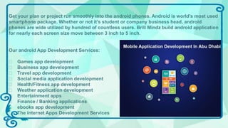 Get your plan or project run smoothly into the android phones. Android is world’s most used
smartphone package. Whether or not it’s student or company business head, android
phones are wide utilized by hundred of countless users. Brill Mindz build android application
for nearly each screen size move between 3 inch to 5 inch.
Our android App Development Services:
Games app development
Business app development
Travel app development
Social media application development
Health/Fitness app development
Weather application development
Entertainment apps
Finance / Banking applications
ebooks app development
The internet Apps Development Services
 