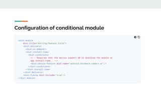 Configuration of conditional module
This allow you to set certain device configuration requirements for feature
modules to be downloaded automatically during app install.
If a device does not meet all the requirements you specify, the module is not
downloaded at app install-time. . However, you can still request feature for
installation later.
 