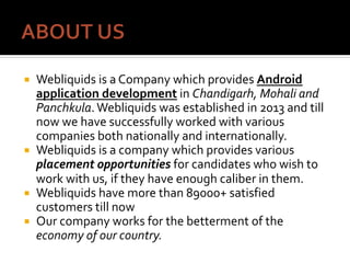 ¡  Webliquids	is	a	Company	which	provides	Android	
application	development	in	Chandigarh,	Mohali	and	
Panchkula.	Webliquids	was	established	in	2013	and	till	
now	we	have	successfully	worked	with	various	
companies	both	nationally	and	internationally.		
¡  Webliquids	is	a	company	which	provides	various	
placement	opportunities	for	candidates	who	wish	to	
work	with	us,	if	they	have	enough	caliber	in	them.	
¡  Webliquids	have	more	than	89000+	satisfied	
customers	till	now	
¡  Our	company	works	for	the	betterment	of	the	
economy	of	our	country.	
 