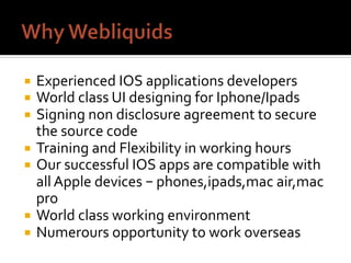 ¡  Experienced	IOS	applications	developers	
¡  World	class	UI	designing	for	Iphone/Ipads	
¡  Signing	non	disclosure	agreement	to	secure	
the	source	code	
¡  Training	and	Flexibility	in	working	hours	
¡  Our	successful	IOS	apps	are	compatible	with	
all	Apple	devices	– phones,ipads,mac	air,mac	
pro	
¡  World	class	working	environment	
¡  Numerours	opportunity	to	work	overseas	
 