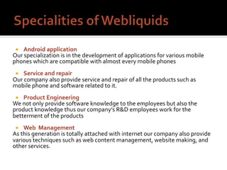¡  Android	application	
Our	specialization	is	in	the	development	of	applications	for	various	mobile	
phones	which	are	compatible	with	almost	every	mobile	phones	
		
¡  Service	and	repair	
Our	company	also	provide	service	and	repair	of	all	the	products	such	as	
mobile	phone	and	software	related	to	it.	
		
¡  Product	Engineering	
We	not	only	provide	software	knowledge	to	the	employees	but	also	the	
product	knowledge	thus	our	company’s	R&D	employees	work	for	the	
betterment	of	the	products	
		
¡  Web		Management	
As	this	generation	is	totally	attached	with	internet	our	company	also	provide	
various	techniques	such	as	web	content	management,	website	making,	and	
other	services.	
 