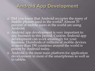  Did you know that Android occupies the many of
mobile phones used in the world? Almost 70
percent of mobile users in the world are using
Android.
 Android app development is very important to
any business in this period. Custom Android app
development can work amazingly for your
business. Hundreds of millions of mobile devices
in more than 190 countries around the world is
power by Android today.
 Android is the most main platform for application
development in most of the smartphones as well as
in tablets.
 