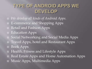  We develop all kinds of Android Apps.
 E-commerce and Shopping Apps
 Retail and Fashion Apps
 Education Apps
 Social Networking and Social Media Apps
 Travel Apps, hotel and Restaurant Apps
 Book Apps
 Health, Fitness and Lifestyle Apps
 Real Estate Apps and Home Automation Apps
 Music Apps, Multimedia Apps
 