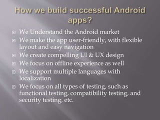  We Understand the Android market
 We make the app user-friendly, with flexible
layout and easy navigation
 We create compelling UI & UX design
 We focus on offline experience as well
 We support multiple languages with
localization
 We focus on all types of testing, such as
functional testing, compatibility testing, and
security testing, etc.
 