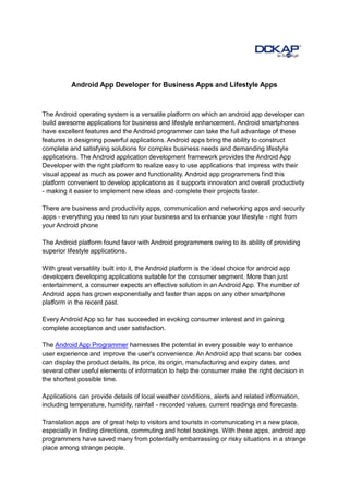 Android App Developer for Business Apps and Lifestyle Apps



The Android operating system is a versatile platform on which an android app developer can
build awesome applications for business and lifestyle enhancement. Android smartphones
have excellent features and the Android programmer can take the full advantage of these
features in designing powerful applications. Android apps bring the ability to construct
complete and satisfying solutions for complex business needs and demanding lifestyle
applications. The Android application development framework provides the Android App
Developer with the right platform to realize easy to use applications that impress with their
visual appeal as much as power and functionality. Android app programmers find this
platform convenient to develop applications as it supports innovation and overall productivity
- making it easier to implement new ideas and complete their projects faster.

There are business and productivity apps, communication and networking apps and security
apps - everything you need to run your business and to enhance your lifestyle - right from
your Android phone

The Android platform found favor with Android programmers owing to its ability of providing
superior lifestyle applications.

With great versatility built into it, the Android platform is the ideal choice for android app
developers developing applications suitable for the consumer segment. More than just
entertainment, a consumer expects an effective solution in an Android App. The number of
Android apps has grown exponentially and faster than apps on any other smartphone
platform in the recent past.

Every Android App so far has succeeded in evoking consumer interest and in gaining
complete acceptance and user satisfaction.

The Android App Programmer harnesses the potential in every possible way to enhance
user experience and improve the user's convenience. An Android app that scans bar codes
can display the product details, its price, its origin, manufacturing and expiry dates, and
several other useful elements of information to help the consumer make the right decision in
the shortest possible time.

Applications can provide details of local weather conditions, alerts and related information,
including temperature, humidity, rainfall - recorded values, current readings and forecasts.

Translation apps are of great help to visitors and tourists in communicating in a new place,
especially in finding directions, commuting and hotel bookings. With these apps, android app
programmers have saved many from potentially embarrassing or risky situations in a strange
place among strange people.
 