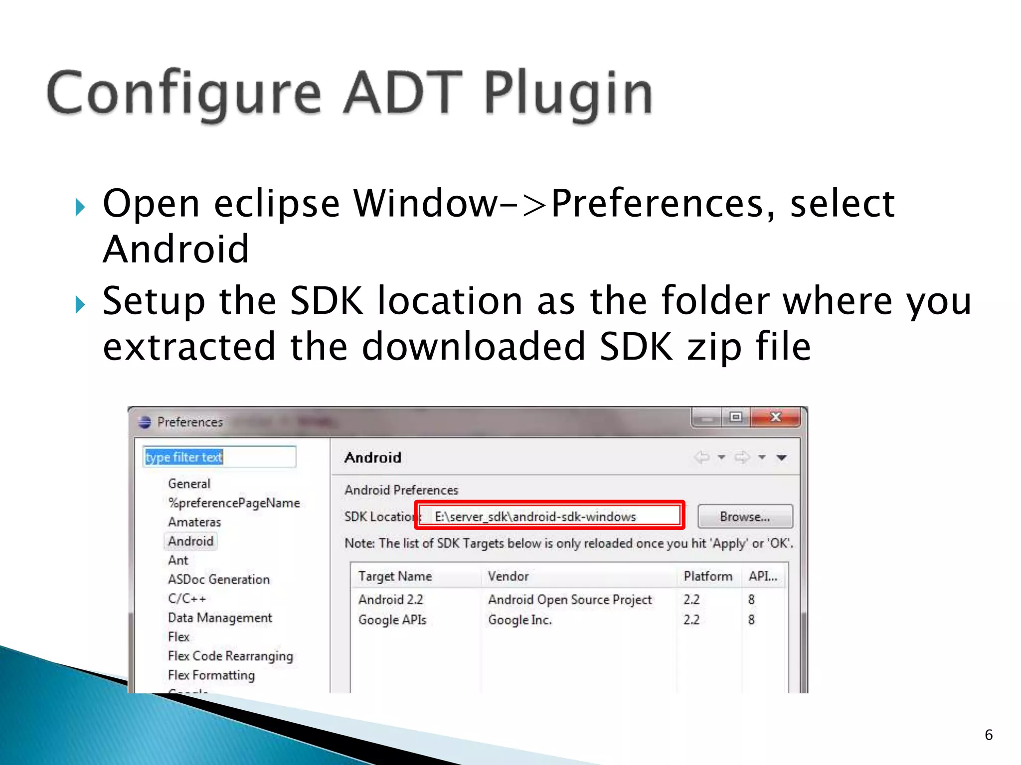  Open eclipse Window->Preferences, select
Android
 Setup the SDK location as the folder where you
extracted the downloaded SDK zip file
6
 