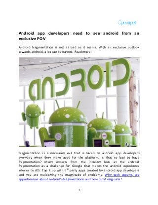 1
Android app developers need to see android from an
exclusive POV
Android fragmentation is not as bad as it seems. With an exclusive outlook
towards android, a lot can be earned. Read more!
Fragmentation is a necessary evil that is faced by android app developers
everyday when they make apps for the platform. Is that so bad to have
fragmentation? Many experts from the industry look at the android
fragmentation as a challenge for Google that makes the android experience
inferior to iOS. Top it up with 3rd
party apps created by android app developers
and you are multiplying the magnitude of problems. Why tech experts are
apprehensive about android’s fragmentation and how did it originate?
 