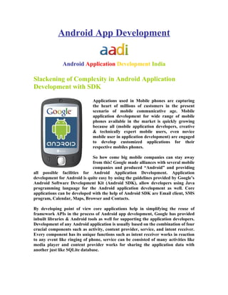 Android App Development


               Android Application Development India

Slackening of Complexity in Android Application
Development with SDK
                              Applications used in Mobile phones are capturing
                              the heart of millions of customers in the present
                              scenario of mobile communicative age. Mobile
                              application development for wide range of mobile
                              phones available in the market is quickly growing
                              because all (mobile application developers, creative
                              & technically expert mobile users, even novice
                              mobile user in application development) are engaged
                              to develop customized applications for their
                              respective mobiles phones.

                              So how come big mobile companies can stay away
                              from this! Google made alliances with several mobile
                              companies and produced “Android” and providing
all possible facilities for Android Application Development. Application
development for Android is quite easy by using the guidelines provided by Google’s
Android Software Development Kit (Android SDK), allow developers using Java
programming language for the Android application development as well. Core
applications can be developed with the help of Android SDK are Email client, SMS
program, Calendar, Maps, Browser and Contacts.

By developing point of view core applications help in simplifying the reuse of
framework APIs in the process of Android app development, Google has provided
inbuilt libraries & Android tools as well for supporting the application developers.
Development of any Android application is usually based on the combination of four
crucial components such as activity, content provider, service, and intent receiver.
Every component has its unique functions such as intent receiver works in reaction
to any event like ringing of phone, service can be consisted of many activities like
media player and content provider works for sharing the application data with
another just like SQLite database.
 