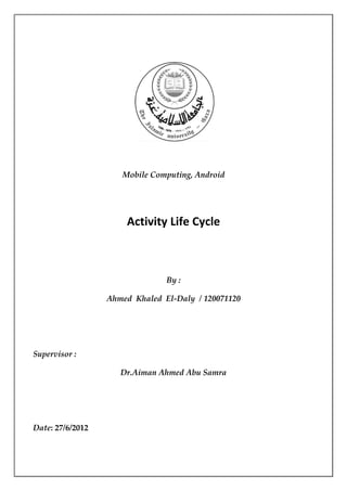 Mobile Computing, Android




                      Activity Life Cycle



                                By :

                  Ahmed Khaled El-Daly / 120071120




Supervisor :

                     Dr.Aiman Ahmed Abu Samra




Date: 27/6/2012
 